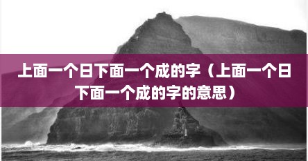 上面一个日下面一个成的字（上面一个日下面一个成的字的意思）