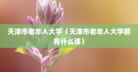 天津市老年人大学（天津市老年人大学都有什么课）