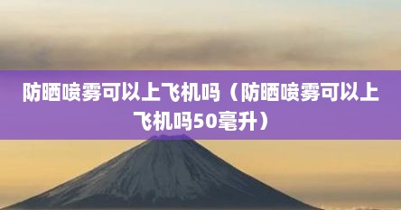 防晒喷雾可以上飞机吗（防晒喷雾可以上飞机吗50毫升）