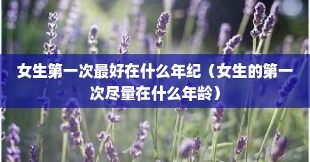 女生第一次最好在什么年纪（女生的第一次尽量在什么年龄）