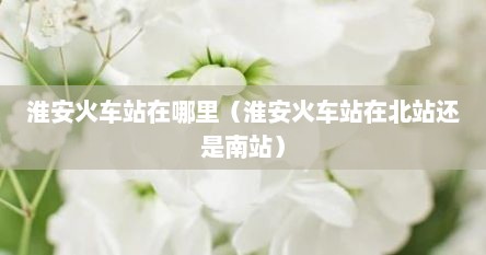 淮安火车站在哪里（淮安火车站在北站还是南站）