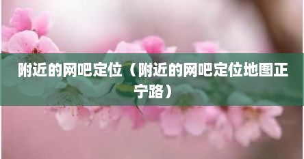 附近的网吧定位（附近的网吧定位地图正宁路）