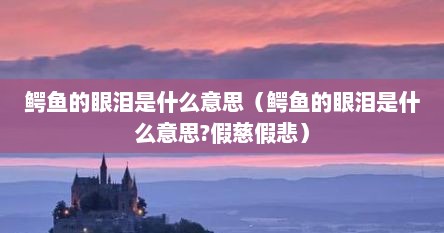 鳄鱼的眼泪是什么意思（鳄鱼的眼泪是什么意思?假慈假悲）