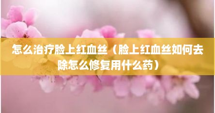 怎么治疗脸上红血丝（脸上红血丝如何去除怎么修复用什么药）