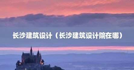 长沙建筑设计（长沙建筑设计院在哪）