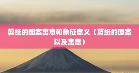 剪纸的图案寓意和象征意义（剪纸的图案以及寓意）