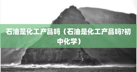 石油是化工产品吗（石油是化工产品吗?初中化学）