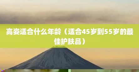 高姿适合什么年龄（适合45岁到55岁的最佳护肤品）