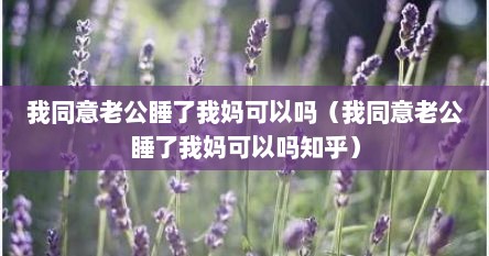 我同意老公睡了我妈可以吗（我同意老公睡了我妈可以吗知乎）