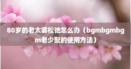 80岁的老太婆松弛怎么办（bgmbgmbgm老少配的使用方法）