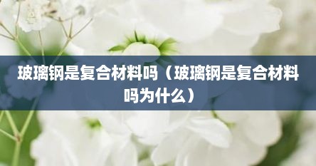 玻璃钢是复合材料吗（玻璃钢是复合材料吗为什么）