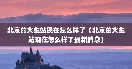 北京的火车站现在怎么样了（北京的火车站现在怎么样了最新消息）