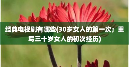 经典电视剧有哪些(30岁女人的第一次；重写三十岁女人的初次经历)