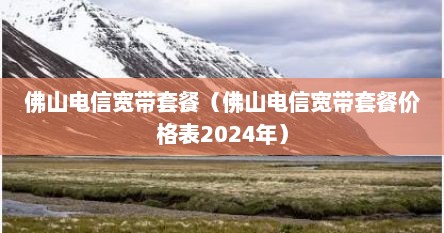 佛山电信宽带套餐（佛山电信宽带套餐价格表2024年）