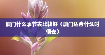 厦门什么季节去比较好（厦门适合什么时候去）