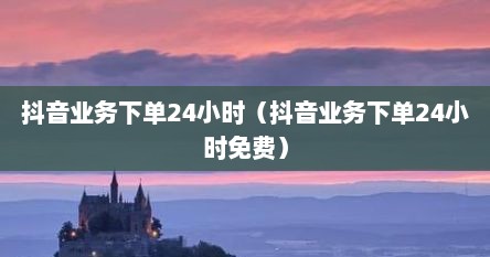 抖音业务下单24小时（抖音业务下单24小时免费）