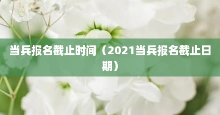 当兵报名截止时间（2021当兵报名截止日期）