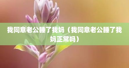 我同意老公睡了我妈（我同意老公睡了我妈正常吗）