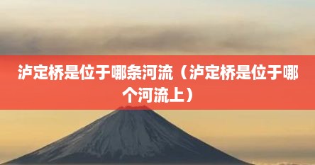 泸定桥是位于哪条河流（泸定桥是位于哪个河流上）