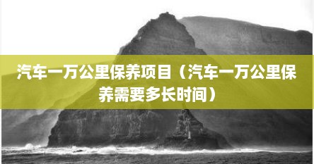 汽车一万公里保养项目（汽车一万公里保养需要多长时间）