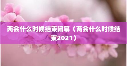 两会什么时候结束闭幕（两会什么时候结束2021）