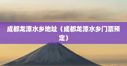 成都龙潭水乡地址（成都龙潭水乡门票预定）