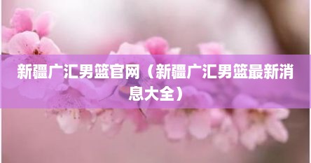 新疆广汇男篮官网（新疆广汇男篮最新消息大全）