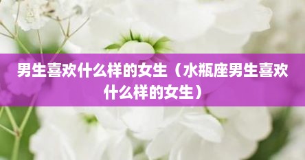 男生喜欢什么样的女生（水瓶座男生喜欢什么样的女生）