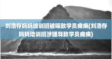 刘浩存妈妈培训班被曝致学员瘫痪(刘浩存妈妈培训班涉嫌导致学员瘫痪)