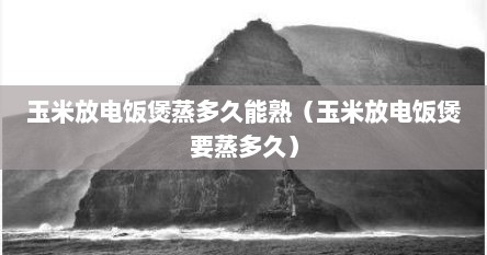 玉米放电饭煲蒸多久能熟（玉米放电饭煲要蒸多久）