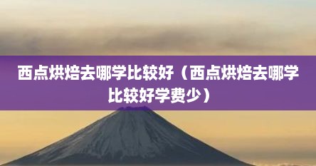 西点烘焙去哪学比较好（西点烘焙去哪学比较好学费少）