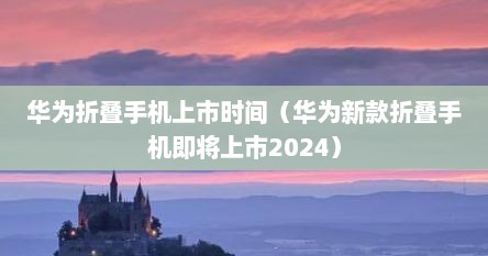 华为折叠手机上市时间（华为新款折叠手机即将上市2024）