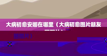 大病初愈安娜在哪里（大病初愈图片朋友圈图片）