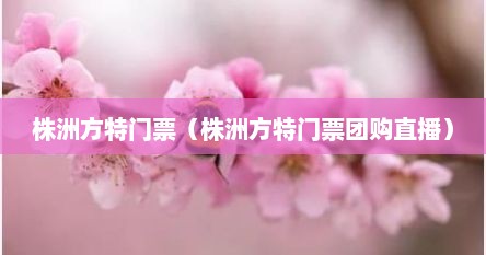 株洲方特门票（株洲方特门票团购直播）