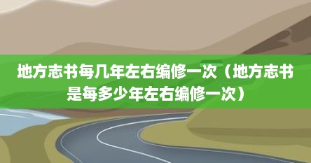 地方志书每几年左右编修一次（地方志书是每多少年左右编修一次）