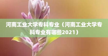 河南工业大学专科专业（河南工业大学专科专业有哪些2021）