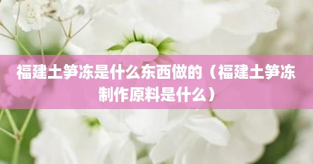 福建土笋冻是什么东西做的（福建土笋冻制作原料是什么）