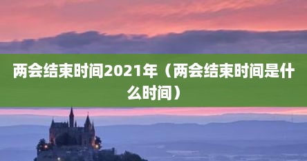 两会结束时间2021年（两会结束时间是什么时间）