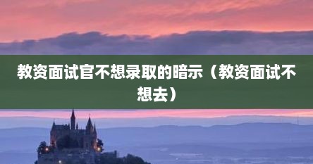 教资面试官不想录取的暗示（教资面试不想去）