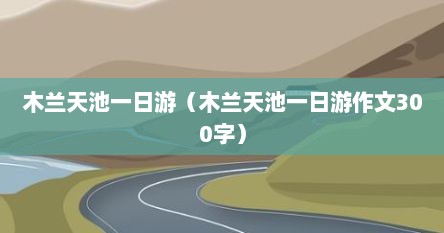 木兰天池一日游（木兰天池一日游作文300字）