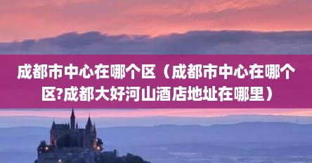 成都市中心在哪个区（成都市中心在哪个区?成都大好河山酒店地址在哪里）