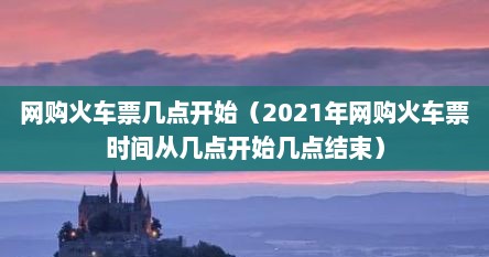 网购火车票几点开始（2021年网购火车票时间从几点开始几点结束）