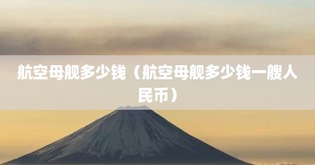 航空母舰多少钱（航空母舰多少钱一艘人民币）