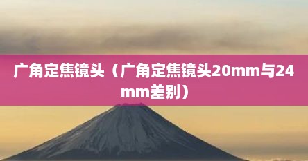 广角定焦镜头（广角定焦镜头20mm与24mm差别）