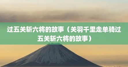 过五关斩六将的故事（关羽千里走单骑过五关斩六将的故事）