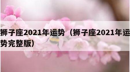 狮子座2021年运势（狮子座2021年运势完整版）