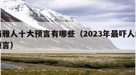 玛雅人十大预言有哪些（2023年最吓人的预言）