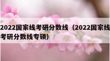 2022国家线考研分数线（2022国家线考研分数线专硕）