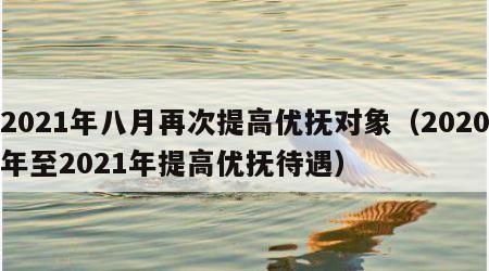 2021年八月再次提高优抚对象（2020年至2021年提高优抚待遇）